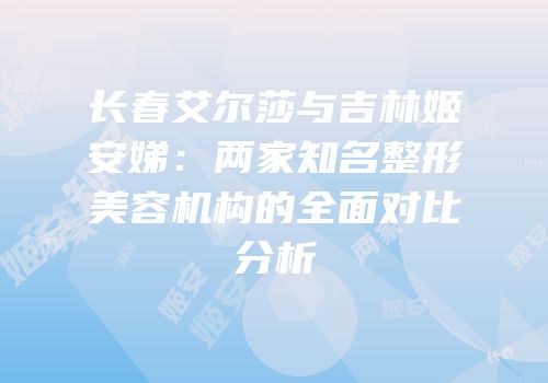 长春艾尔莎与吉林姬安娣：两家知名整形美容机构的全面对比分析