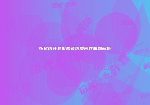 怀化市牙套价格及优质医疗机构解析