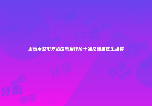 宝鸡市整形牙齿医院排行前十强及知名医生推荐