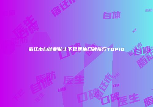 宿迁市自体脂肪丰下巴医生口碑排行TOP10