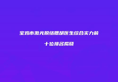 宝鸡市激光脱络腮胡医生综合实力前十位排名揭晓