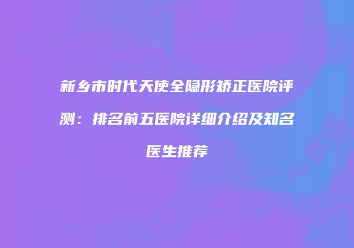 新乡市时代天使全隐形矫正医院评测：排名前五医院详细介绍及知名医生推荐