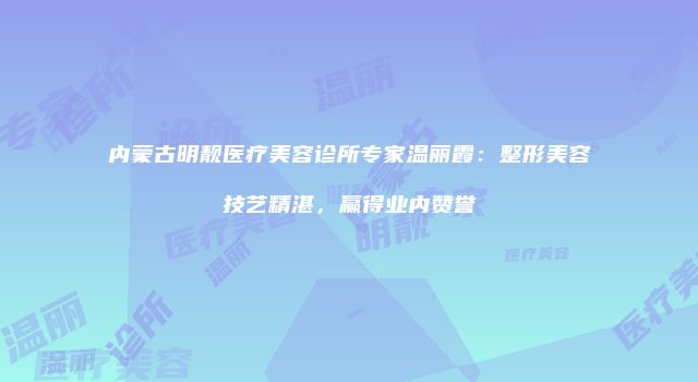 内蒙古明靓医疗美容诊所专家温丽霞：整形美容技艺精湛，赢得业内赞誉