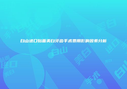 白山进口贴面美白牙齿手术费用影响因素分析