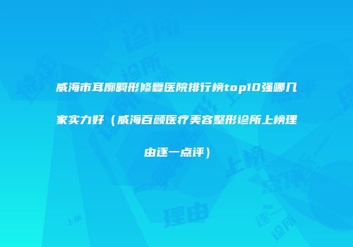 威海市耳廓畸形修复医院排行榜top10强哪几家实力好（威海百颜医疗美容整形诊所上榜理由逐一点评）