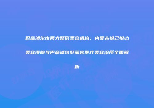 巴彦淖尔市两大整形美容机构：内蒙古悦己悦心美容医院与巴彦淖尔舒丽宫医疗美容诊所全面解析