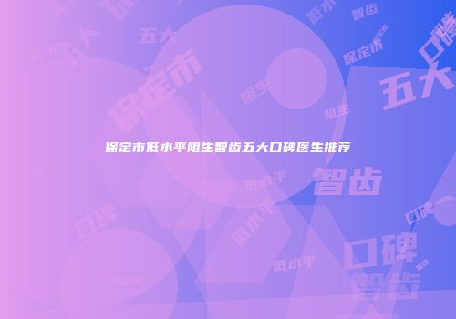 保定市低水平阻生智齿五大口碑医生推荐