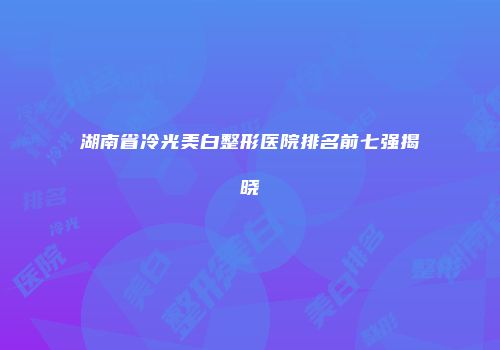 湖南省冷光美白整形医院排名前七强揭晓