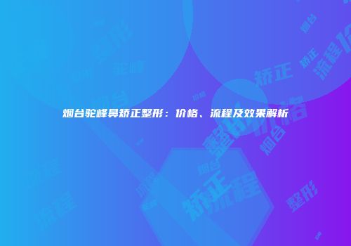 烟台驼峰鼻矫正整形：价格、流程及效果解析