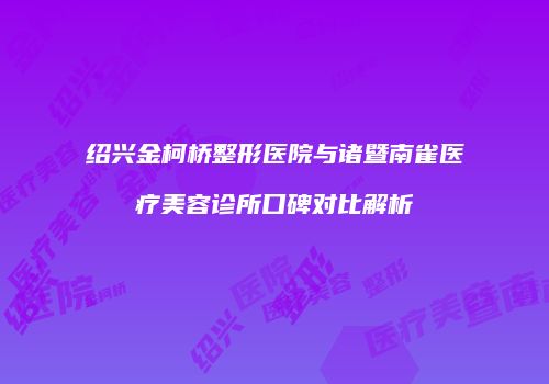 绍兴金柯桥整形医院与诸暨南雀医疗美容诊所口碑对比解析