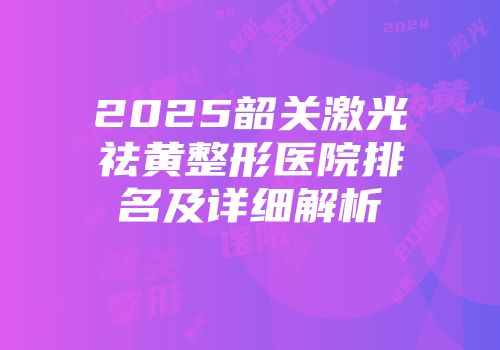 2025韶关激光祛黄整形医院排名及详细解析