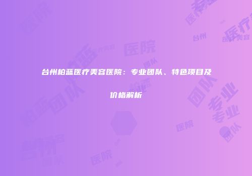 台州柏蓝医疗美容医院：专业团队、特色项目及价格解析