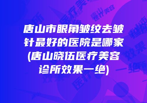 唐山市眼角皱纹去皱针最好的医院是哪家(唐山晓伍医疗美容诊所效果一绝)
