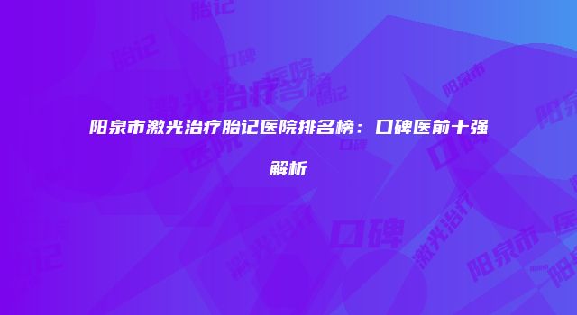 阳泉市激光治疗胎记医院排名榜：口碑医前十强解析