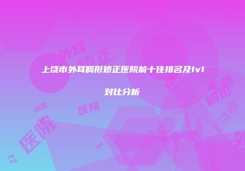 上饶市外耳畸形矫正医院前十佳排名及1v1对比分析