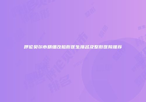 呼伦贝尔市精细改脸形医生排名及整形医院推荐