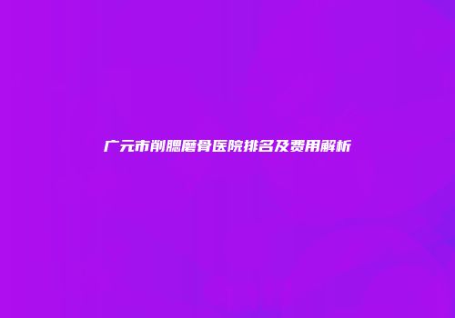 广元市削腮磨骨医院排名及费用解析