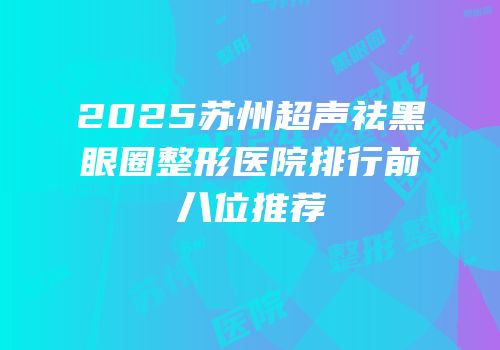 2025苏州超声祛黑眼圈整形医院排行前八位推荐