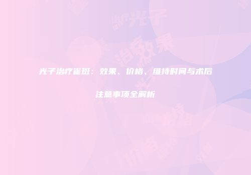 光子治疗雀斑：效果、价格、维持时间与术后注意事项全解析