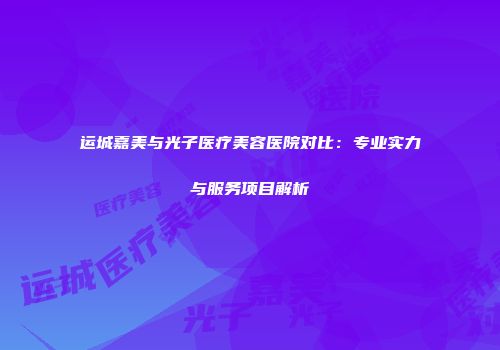 运城嘉美与光子医疗美容医院对比：专业实力与服务项目解析