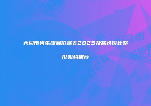 大同市男生隆鼻价格表2025及高性价比整形机构推荐