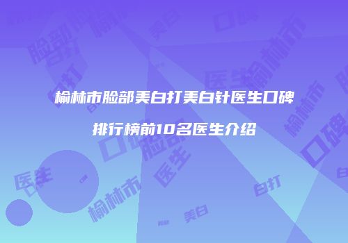 榆林市脸部美白打美白针医生口碑排行榜前10名医生介绍