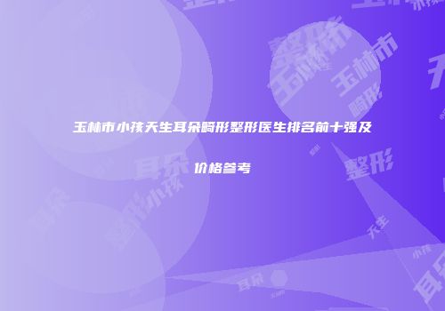 玉林市小孩天生耳朵畸形整形医生排名前十强及价格参考