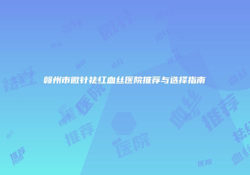 赣州市微针祛红血丝医院推荐与选择指南