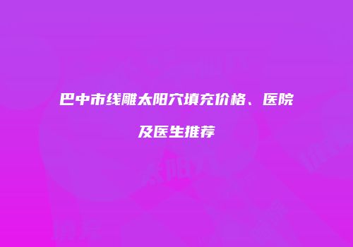 巴中市线雕太阳穴填充价格、医院及医生推荐