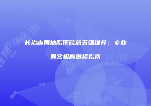 长治市局抽脂医院前五强推荐：专业美容机构选择指南