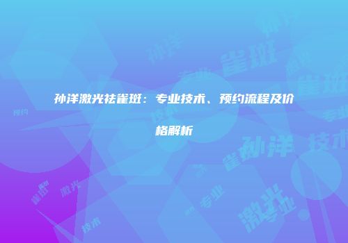 孙洋激光祛雀斑：专业技术、预约流程及价格解析