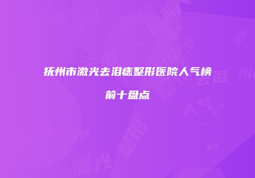 抚州市激光去泪痣整形医院人气榜前十盘点