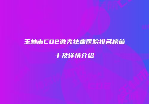 玉林市CO2激光祛疤医院排名榜前十及详情介绍