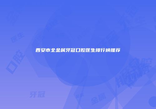 西安市全金属牙冠口腔医生排行榜推荐