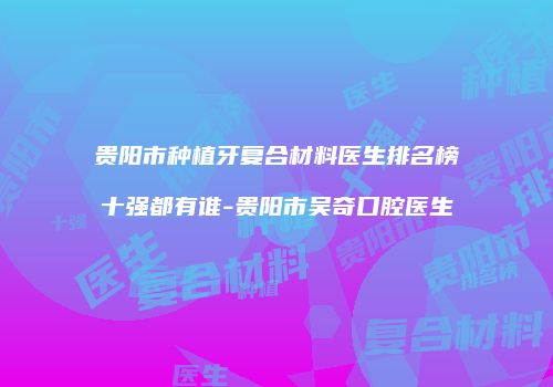 贵阳市种植牙复合材料医生排名榜十强都有谁-贵阳市吴奇口腔医生