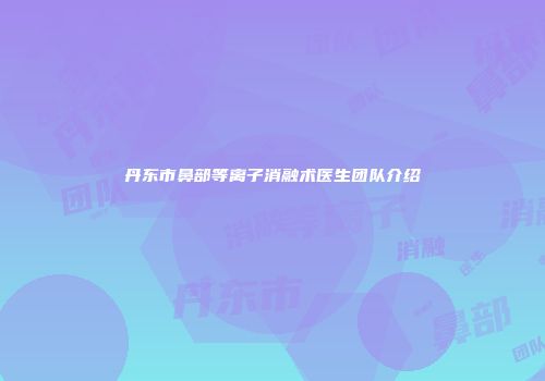 丹东市鼻部等离子消融术医生团队介绍