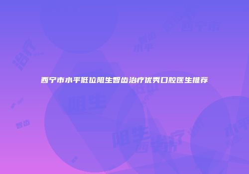 西宁市水平低位阻生智齿治疗优秀口腔医生推荐