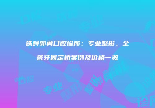 铁岭郭勇口腔诊所：专业整形，全瓷牙固定桥案例及价格一览