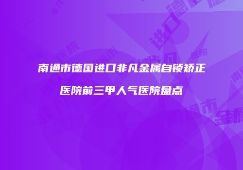 南通市德国进口非凡金属自锁矫正医院前三甲人气医院盘点