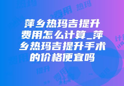 萍乡热玛吉提升费用怎么计算_萍乡热玛吉提升手术的价格便宜吗