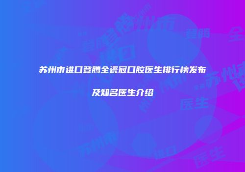 苏州市进口登腾全瓷冠口腔医生排行榜发布及知名医生介绍