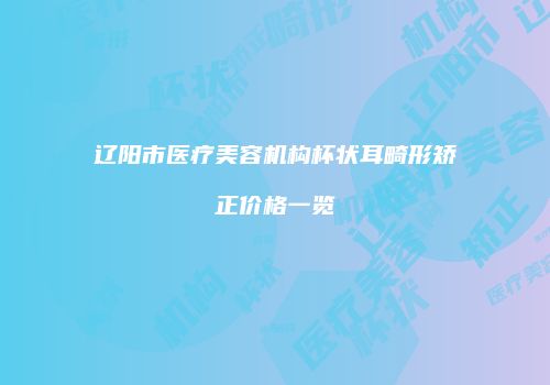 辽阳市医疗美容机构杯状耳畸形矫正价格一览
