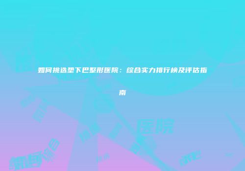 如何挑选垫下巴整形医院：综合实力排行榜及评估指南