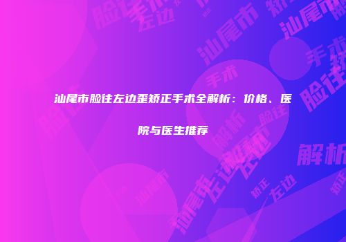 汕尾市脸往左边歪矫正手术全解析：价格、医院与医生推荐