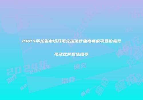 2025年龙岩市切开填充法治疗痤疮瘢痕项目价格行情及医院医生推荐