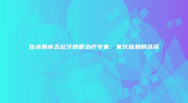 佳木斯市五位牙根管治疗专家：家长信赖的选择