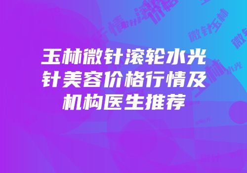 玉林微针滚轮水光针美容价格行情及机构医生推荐