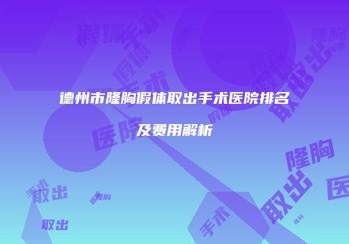 德州市隆胸假体取出手术医院排名及费用解析