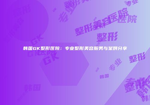 韩国GK整形医院：专业整形美容服务与案例分享