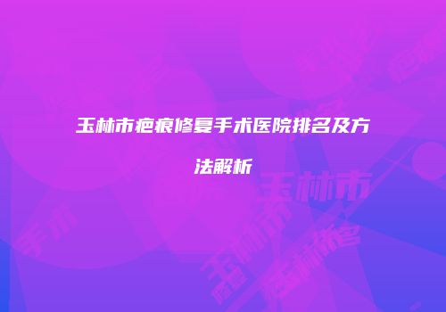 玉林市疤痕修复手术医院排名及方法解析